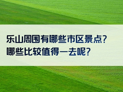 乐山周围有哪些市区景点？哪些比较值得一去呢？