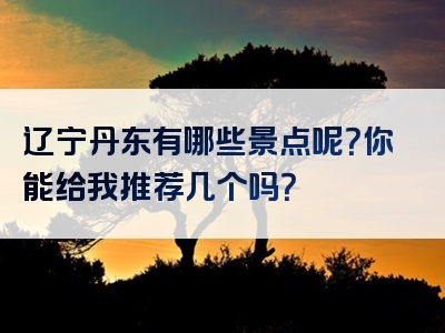 辽宁丹东有哪些景点呢？你能给我推荐几个吗？