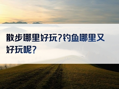 散步哪里好玩？钓鱼哪里又好玩呢？