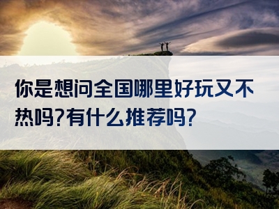 你是想问全国哪里好玩又不热吗？有什么推荐吗？