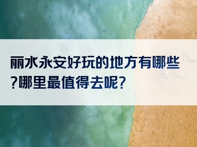 丽水永安好玩的地方有哪些？哪里最值得去呢？