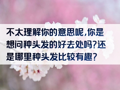 不太理解你的意思呢，你是想问种头发的好去处吗？还是哪里种头发比较有趣？