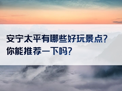 安宁太平有哪些好玩景点？你能推荐一下吗？