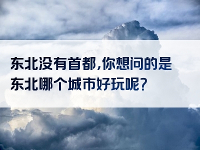 东北没有首都，你想问的是东北哪个城市好玩呢？