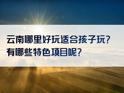 云南哪里好玩适合孩子玩？有哪些特色项目呢？