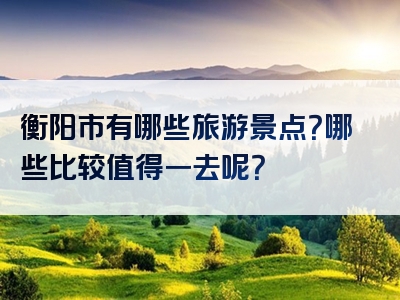 衡阳市有哪些旅游景点？哪些比较值得一去呢？