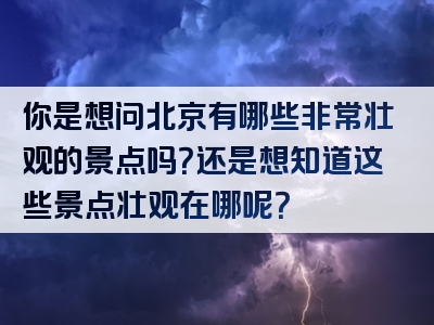 你是想问北京有哪些非常壮观的景点吗？还是想知道这些景点壮观在哪呢？