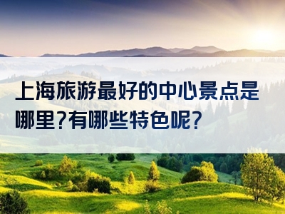 上海旅游最好的中心景点是哪里？有哪些特色呢？