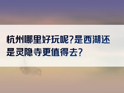 杭州哪里好玩呢？是西湖还是灵隐寺更值得去？