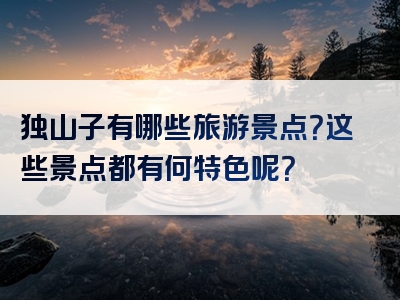 独山子有哪些旅游景点？这些景点都有何特色呢？