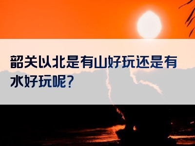 韶关以北是有山好玩还是有水好玩呢？