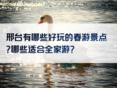 邢台有哪些好玩的春游景点？哪些适合全家游？