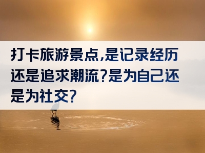 打卡旅游景点，是记录经历还是追求潮流？是为自己还是为社交？