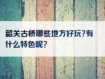 韶关古桥哪些地方好玩？有什么特色呢？
