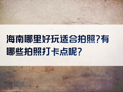 海南哪里好玩适合拍照？有哪些拍照打卡点呢？