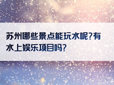 苏州哪些景点能玩水呢？有水上娱乐项目吗？
