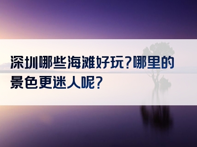 深圳哪些海滩好玩？哪里的景色更迷人呢？