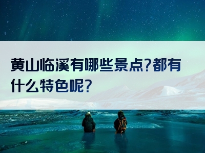 黄山临溪有哪些景点？都有什么特色呢？