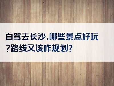 自驾去长沙，哪些景点好玩？路线又该咋规划？