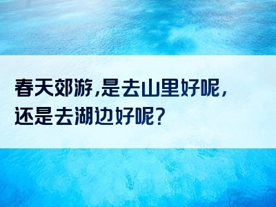 春天郊游，是去山里好呢，还是去湖边好呢？