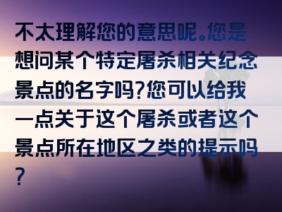 不太理解您的意思呢。您是想问某个特定屠杀相关纪念景点的名字吗？您可以给我一点关于这个屠杀或者这个景点所在地区之类的提示吗？