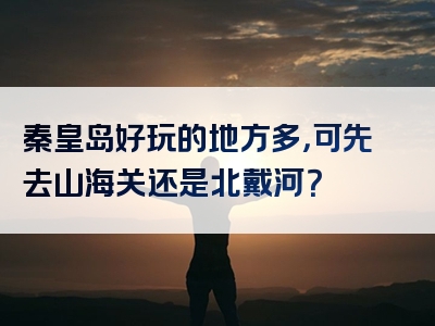 秦皇岛好玩的地方多，可先去山海关还是北戴河？