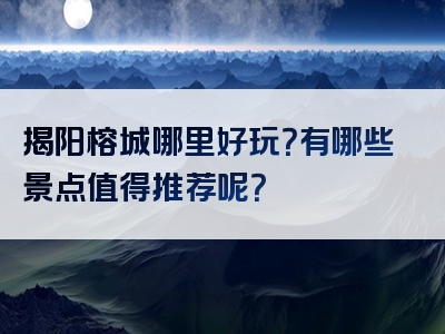 揭阳榕城哪里好玩？有哪些景点值得推荐呢？