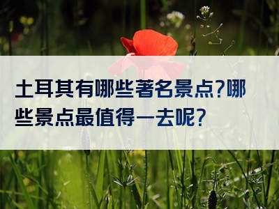 土耳其有哪些著名景点？哪些景点最值得一去呢？