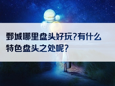 鄄城哪里盘头好玩？有什么特色盘头之处呢？