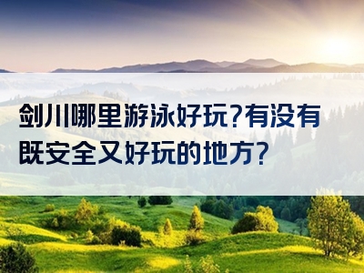 剑川哪里游泳好玩？有没有既安全又好玩的地方？