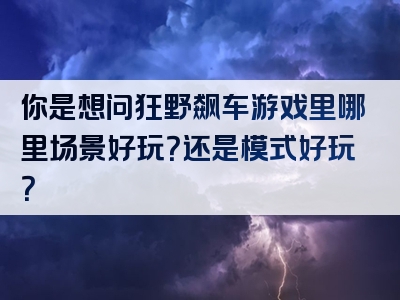 你是想问狂野飙车游戏里哪里场景好玩？还是模式好玩？