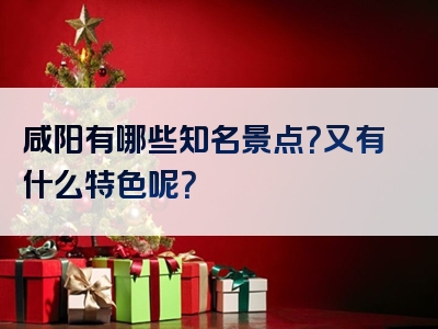 咸阳有哪些知名景点？又有什么特色呢？