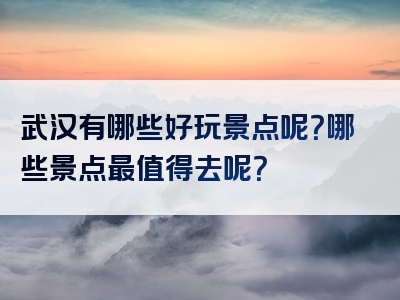武汉有哪些好玩景点呢？哪些景点最值得去呢？