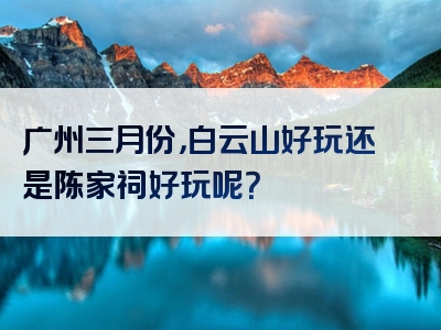 广州三月份，白云山好玩还是陈家祠好玩呢？