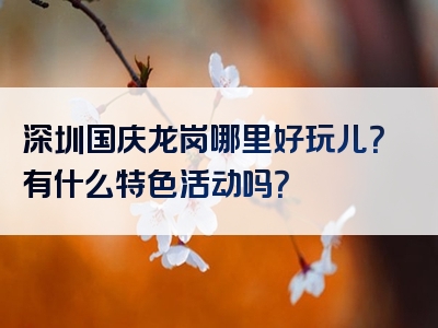 深圳国庆龙岗哪里好玩儿？有什么特色活动吗？