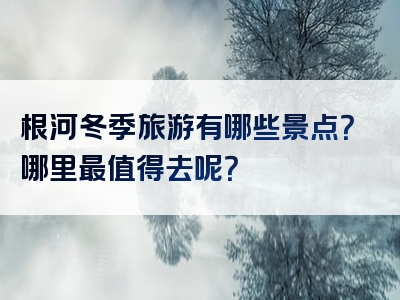根河冬季旅游有哪些景点？哪里最值得去呢？