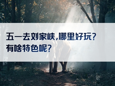 五一去刘家峡，哪里好玩？有啥特色呢？