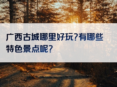 广西古城哪里好玩？有哪些特色景点呢？