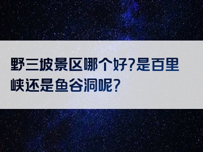 野三坡景区哪个好？是百里峡还是鱼谷洞呢？