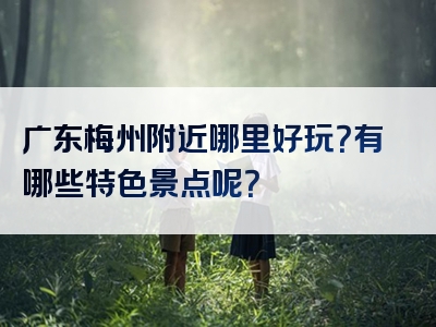 广东梅州附近哪里好玩？有哪些特色景点呢？