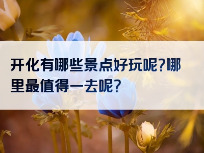 开化有哪些景点好玩呢？哪里最值得一去呢？