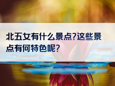 北五女有什么景点？这些景点有何特色呢？