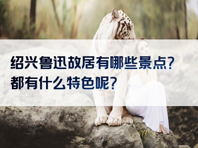 绍兴鲁迅故居有哪些景点？都有什么特色呢？