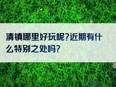 清镇哪里好玩呢？近期有什么特别之处吗？
