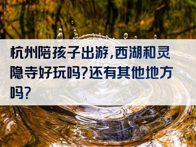 杭州陪孩子出游，西湖和灵隐寺好玩吗？还有其他地方吗？