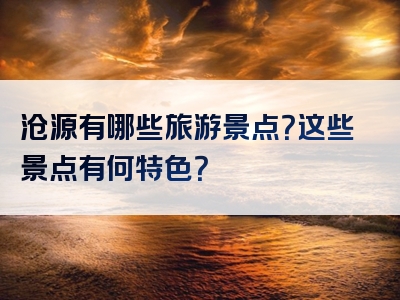 沧源有哪些旅游景点？这些景点有何特色？