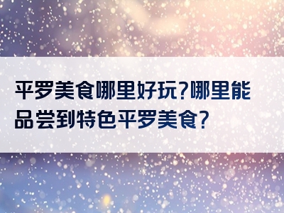 平罗美食哪里好玩？哪里能品尝到特色平罗美食？