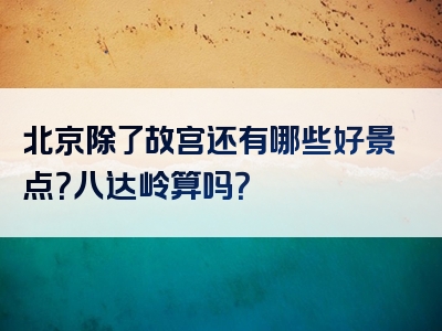 北京除了故宫还有哪些好景点？八达岭算吗？