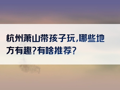 杭州萧山带孩子玩，哪些地方有趣？有啥推荐？