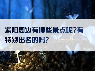 紫阳周边有哪些景点呢？有特别出名的吗？